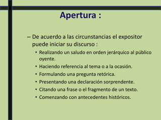 Apertura :
– De acuerdo a las circunstancias el expositor
puede iniciar su discurso :
• Realizando un saludo en orden jerárquico al público
oyente.
• Haciendo referencia al tema o a la ocasión.
• Formulando una pregunta retórica.
• Presentando una declaración sorprendente.
• Citando una frase o el fragmento de un texto.
• Comenzando con antecedentes históricos.
 