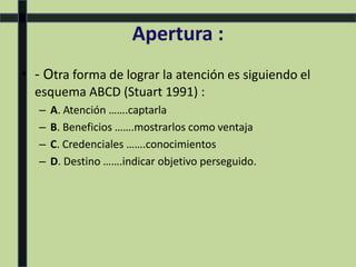 Apertura :
• - Otra forma de lograr la atención es siguiendo el
esquema ABCD (Stuart 1991) :
– A. Atención …….captarla
– B. Beneficios …….mostrarlos como ventaja
– C. Credenciales …….conocimientos
– D. Destino …….indicar objetivo perseguido.
 