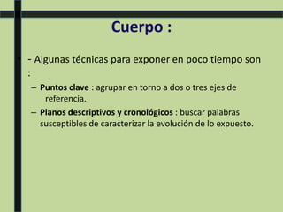 Cuerpo :
• - Algunas técnicas para exponer en poco tiempo son
:
– Puntos clave : agrupar en torno a dos o tres ejes de
referencia.
– Planos descriptivos y cronológicos : buscar palabras
susceptibles de caracterizar la evolución de lo expuesto.
 