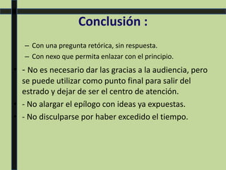 Conclusión :
– Con una pregunta retórica, sin respuesta.
– Con nexo que permita enlazar con el principio.
• - No es necesario dar las gracias a la audiencia, pero
se puede utilizar como punto final para salir del
estrado y dejar de ser el centro de atención.
• - No alargar el epílogo con ideas ya expuestas.
• - No disculparse por haber excedido el tiempo.
 