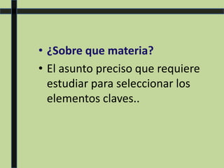 • ¿Sobre que materia?
• El asunto preciso que requiere
estudiar para seleccionar los
elementos claves..
 