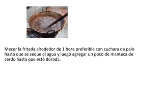 Mecer la fritada alrededor de 1 hora preferible con cuchara de palo
hasta que se seque el agua y luego agregar un poco de manteca de
cerdo hasta que esté dorada.
 