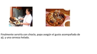 Finalmente servirla con choclo, papa asegún el gusto acompañada de
ajì, y una cerveza helada.
 
