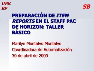 PREPARACIÓN DE  ITEM REPORTS  EN EL STAFF PAC DE HORIZON: TALLER BÁSICO  Marilyn Montalvo Montalvo Coordinadora de Automatización 30 de abril de 2009 UPRRP SB 