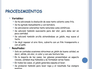 PROCEDIMIENTOS Variables: Se ha adicionado la disolución de sosa tanto caliente como fría. Se ha agitado manualmente y con batidora.  Se adicionaron colorantes tanto naturales como sintéticos. Se adicionó también suavizante para dar olor, pero debe ser en poca cantidad. Se adicionó también arcilla obteniéndose un jabón, muy suave al tacto. Se dejó reposar al aire libre, cubierto con un film transparente o con un paño. Resultados: Solo en contadas ocasiones obtuvimos un jabón de buena calidad, es decir, sólido, sin olor, ni color y con una textura lisa. En la mayoría de los casos, los jabones presentaban un aspecto viscoso, estaban muy húmedos y se formaban varias fases.  En todos los casos, el jabón generaba espuma al lavar. Se probaron también para lavar ropa y el resultado fue siempre positivo. 