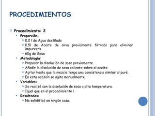 PROCEDIMIENTOS Procedimiento: 2 Proporción:  0.2 l de Agua destilada 0.5l de Aceite de oliva previamente filtrado para eliminar impurezas. 60g de Sosa Metodología: Preparar la disolución de sosa previamente. Añadir la disolución de sosa caliente sobre el aceite. Agitar hasta que la mezcla tenga una consistencia similar al puré.  En esta ocasión se agita manualmente. Variables: Se realizó con la disolución de sosa a alta temperatura.  Igual que en el procedimiento 1 Resultados: No solidificó en ningún caso. 