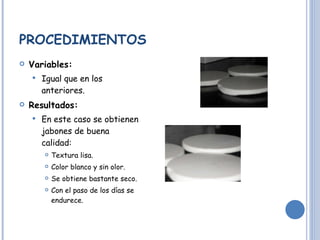 PROCEDIMIENTOS Variables: Igual que en los anteriores. Resultados: En este caso se obtienen jabones de buena calidad: Textura lisa. Color blanco y sin olor.  Se obtiene bastante seco. Con el paso de los días se endurece.  