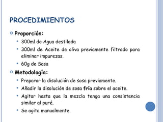PROCEDIMIENTOS Proporción: 300ml de Agua destilada 300ml de Aceite de oliva previamente filtrado para eliminar impurezas. 60g de Sosa Metodología: Preparar la disolución de sosa previamente. Añadir la disolución de sosa  fría  sobre el aceite. Agitar hasta que la mezcla tenga una consistencia similar al puré.  Se agita manualmente. 