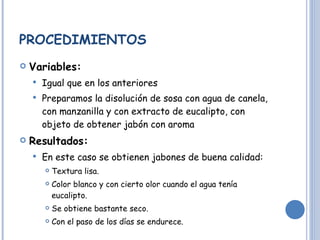 PROCEDIMIENTOS Variables:   Igual que en los anteriores Preparamos la disolución de sosa con agua de canela, con manzanilla y con extracto de eucalipto, con objeto de obtener jabón con aroma Resultados: En este caso se obtienen jabones de buena calidad: Textura lisa. Color blanco y con cierto olor cuando el agua tenía eucalipto. Se obtiene bastante seco. Con el paso de los días se endurece.  