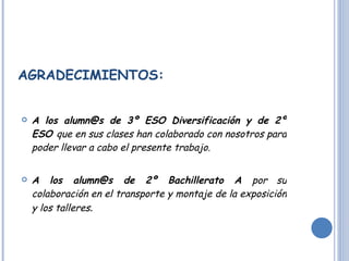 AGRADECIMIENTOS: A los alumn@s de 3º ESO Diversificación y de 2º ESO  que en sus clases han colaborado con nosotros para poder llevar a cabo el presente trabajo. A los alumn@s de 2º Bachillerato A  por su colaboración en el transporte y montaje de la exposición y los talleres .  