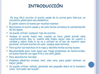 INTRODUCCIÓN Es muy fácil reciclar el aceite usado de la cocina para fabricar un excelente jabón para uso doméstico. El jabón casero es bueno por muchas razones: Reciclamos el aceite usado y de esta forma evitamos la contaminación de las aguas.  Se puede utilizar cualquier tipo de aceites. Aunque el aceite huela mal, cuando se hace jabón pierde esas características. Eso sí, cuanto más limpio mejor sale en cuanto a calidad y sobre todo si se va a utilizar en el uso de nuestro aseo personal, utilizad aceites sin usar, aunque sean baratos.  Para quitar las manchas en la ropa y desinfectarlas es muy bueno.  Recomendado para todo aquel que tenga problemas de hemorroides, es bueno lavarse con agua fría y con este jabón. Para desinfectar heridas.  Podemos añadirles aromas, miel, aloe vera, para poder obtener un mejor jabón. Se puede utilizar rallado, poniendo una pequeña dosis en la lavadora como “activador del lavado”. 