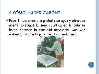¿ CÓMO HACER JABÓN? Paso 1 : Llenamos una probeta de agua y otra con aceite, pesamos la sosa cáustica en la balanza hasta obtener la cantidad necesaria. Una vez obtenido todo esto pasamos al segundo paso. 