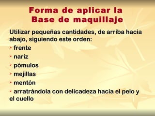 Forma de aplicar la
      Base de maquillaje
Utilizar pequeñas cantidades, de arriba hacia
abajo, siguiendo este orden:
 frente

 nariz

 pómulos

 mejillas

 mentón

 arratrándola con delicadeza hacia el pelo y

el cuello
 