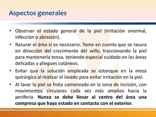 Aspectos generales 
• Observar el estado general de la piel (irritación anormal, 
infección o abrasión). 
• Rasurar el área si es necesario. Tome en cuenta que se rasura 
en dirección del crecimiento del vello, traccionando la piel 
para mantenerla tensa, teniendo especial cuidado en las áreas 
delicadas y pliegues cutáneos. 
• Evitar que la solución empleada se estanque en la mesa 
quirúrgica al realizar el lavado para evitar irritación en la piel. 
• Al lavar la piel se frota comenzado en la zona de incisión, con 
movimientos circulares cada vez más amplios hacia la 
periferia. Nunca se debe llevar al centro del área una 
compresa que haya estado en contacto con el exterior. 
2 
 