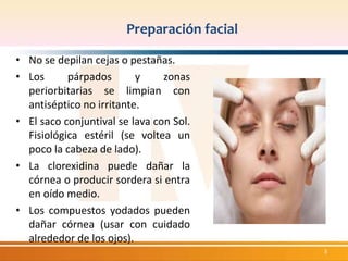 Preparación facial 
• No se depilan cejas o pestañas. 
• Los párpados y zonas 
periorbitarias se limpian con 
antiséptico no irritante. 
• El saco conjuntival se lava con Sol. 
Fisiológica estéril (se voltea un 
poco la cabeza de lado). 
• La clorexidina puede dañar la 
córnea o producir sordera si entra 
en oído medio. 
• Los compuestos yodados pueden 
dañar córnea (usar con cuidado 
alrededor de los ojos). 
3 
 