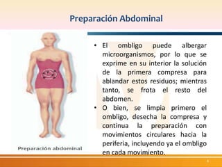 Preparación Abdominal 
4 
• El ombligo puede albergar 
microorganismos, por lo que se 
exprime en su interior la solución 
de la primera compresa para 
ablandar estos residuos; mientras 
tanto, se frota el resto del 
abdomen. 
• O bien, se limpia primero el 
ombligo, desecha la compresa y 
continua la preparación con 
movimientos circulares hacia la 
periferia, incluyendo ya el ombligo 
en cada movimiento. 
 