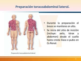 Preparación toracoabdominal lateral. 
• Durante la preparación el 
brazo se mantiene en alto. 
• Se inicia del sitio de insición 
(incluye: axila, tórax y 
abdomen) desde el cuello 
hasta cresta iliaca o pubis en 
Cx Renal. 
8 
 