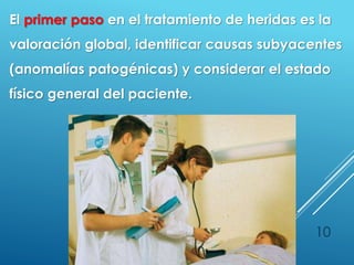 10
El primer paso en el tratamiento de heridas es la
valoración global, identificar causas subyacentes
(anomalías patogénicas) y considerar el estado
físico general del paciente.
 
