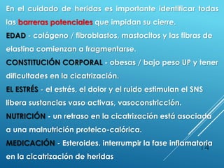 14
En el cuidado de heridas es importante identificar todas
las barreras potenciales que impidan su cierre.
EDAD - colágeno / fibroblastos, mastocitos y las fibras de
elastina comienzan a fragmentarse.
CONSTITUCIÓN CORPORAL - obesas / bajo peso UP y tener
dificultades en la cicatrización.
EL ESTRÉS - el estrés, el dolor y el ruido estimulan el SNS
libera sustancias vaso activas, vasoconstricción.
NUTRICIÓN - un retraso en la cicatrización está asociada
a una malnutrición proteico-calórica.
MEDICACIÓN - Esteroides. interrumpir la fase inflamatoria
en la cicatrización de heridas
 