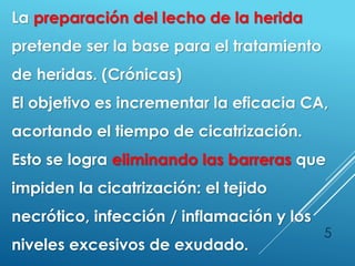 5
La preparación del lecho de la herida
pretende ser la base para el tratamiento
de heridas. (Crónicas)
El objetivo es incrementar la eficacia CA,
acortando el tiempo de cicatrización.
Esto se logra eliminando las barreras que
impiden la cicatrización: el tejido
necrótico, infección / inflamación y los
niveles excesivos de exudado.
 