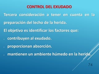 74
CONTROL DEL EXUDADO
Tercera consideración a tener en cuenta en la
preparación del lecho de la herida.
El objetivo es identificar los factores que:
 contribuyen al exudado.
 proporcionan absorción.
 mantienen un ambiente húmedo en la herida.
 