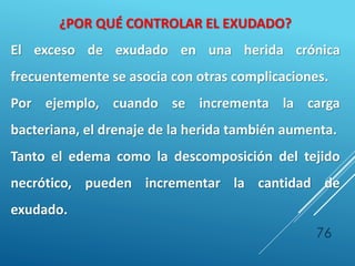 76
¿POR QUÉ CONTROLAR EL EXUDADO?
El exceso de exudado en una herida crónica
frecuentemente se asocia con otras complicaciones.
Por ejemplo, cuando se incrementa la carga
bacteriana, el drenaje de la herida también aumenta.
Tanto el edema como la descomposición del tejido
necrótico, pueden incrementar la cantidad de
exudado.
 