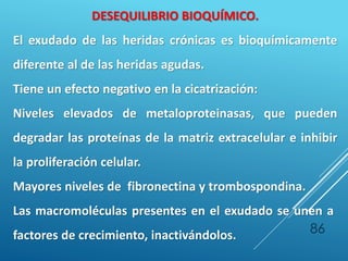 86
DESEQUILIBRIO BIOQUÍMICO.
El exudado de las heridas crónicas es bioquímicamente
diferente al de las heridas agudas.
Tiene un efecto negativo en la cicatrización:
Niveles elevados de metaloproteinasas, que pueden
degradar las proteínas de la matriz extracelular e inhibir
la proliferación celular.
Mayores niveles de fibronectina y trombospondina.
Las macromoléculas presentes en el exudado se unen a
factores de crecimiento, inactivándolos.
 