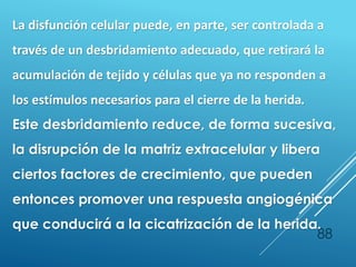 88
La disfunción celular puede, en parte, ser controlada a
través de un desbridamiento adecuado, que retirará la
acumulación de tejido y células que ya no responden a
los estímulos necesarios para el cierre de la herida.
Este desbridamiento reduce, de forma sucesiva,
la disrupción de la matriz extracelular y libera
ciertos factores de crecimiento, que pueden
entonces promover una respuesta angiogénica
que conducirá a la cicatrización de la herida.
 
