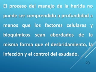 90
El proceso del manejo de la herida no
puede ser comprendido a profundidad a
menos que los factores celulares y
bioquímicos sean abordados de la
misma forma que el desbridamiento, la
infección y el control del exudado.
 