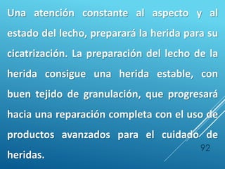 92
Una atención constante al aspecto y al
estado del lecho, preparará la herida para su
cicatrización. La preparación del lecho de la
herida consigue una herida estable, con
buen tejido de granulación, que progresará
hacia una reparación completa con el uso de
productos avanzados para el cuidado de
heridas.
 