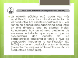  La  opinión pública está cada vez más
 sensibilizada hacia la calidad ambiental de
 los productos. Los clientes industriales a su vez
 tienen en general más capacidad para influir
 en una empresa que los clientes finales.
 Actualmente hay un número creciente de
 empresas industriales que esperan que sus
 proveedores      den      cuenta       de     sus
 características ambientales tanto a nivel de
 producción (mediante la certificación ISO
 14001) como en productos o sus embalajes
 (presentando mejoras ambientales en dichos
 productos o embalajes).
 