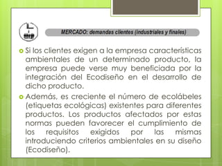  Si los clientes exigen a la empresa características
  ambientales de un determinado producto, la
  empresa puede verse muy beneficiada por la
  integración del Ecodiseño en el desarrollo de
  dicho producto.
 Además, es creciente el número de ecolábeles
  (etiquetas ecológicas) existentes para diferentes
  productos. Los productos afectados por estas
  normas pueden favorecer el cumplimiento de
  los    requisitos   exigidos   por   las  mismas
  introduciendo criterios ambientales en su diseño
  (Ecodiseño).
 