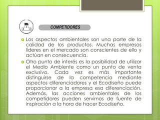    Los aspectos ambientales son una parte de la
    calidad de los productos. Muchas empresas
    líderes en el mercado son conscientes de ello y
    actúan en consecuencia.
   Otro punto de interés es la posibilidad de utilizar
    el Medio Ambiente como un punto de venta
    exclusivo. Cada vez es más importante
    distinguirse de la competencia mediante
    aspectos diferenciadores y el Ecodiseño puede
    proporcionar a la empresa esa diferenciación.
    Además, las acciones ambientales de los
    competidores pueden servirnos de fuente de
    inspiración a la hora de hacer Ecodiseño.
 