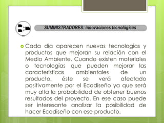  Cada   día aparecen nuevas tecnologías y
 productos que mejoran su relación con el
 Medio Ambiente. Cuando existen materiales
 o tecnologías que pueden mejorar las
 características    ambientales    de    un
 producto,     éste    se   verá   afectado
 positivamente por el Ecodiseño ya que será
 muy alta la probabilidad de obtener buenos
 resultados del proyecto. En ese caso puede
 ser interesante analizar la posibilidad de
 hacer Ecodiseño con ese producto.
 
