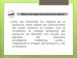  Una vez obtenidas las mejoras en el
 producto, estas deben ser comunicadas
 de modo correcto al usuario. Con el
 Ecodiseño, la calidad ambiental del
 producto se difundirá con ayuda por
 ejemplo           de         etiquetas
 ecológicas,      marketing    verde,...
 mejorando la imagen del producto y de
 la empresa.
 