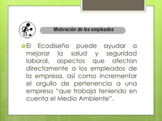  El  Ecodiseño puede ayudar a
  mejorar la salud y seguridad
  laboral, aspectos que afectan
  directamente a los empleados de
  la empresa, así como incrementar
  el orgullo de pertenencia a una
  empresa “que trabaja teniendo en
  cuenta el Medio Ambiente”.
 