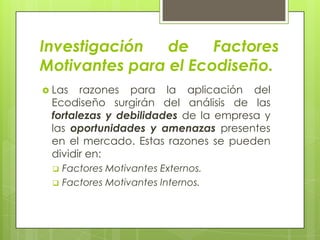 Investigación   de    Factores
Motivantes para el Ecodiseño.
 Las  razones para la aplicación del
 Ecodiseño surgirán del análisis de las
 fortalezas y debilidades de la empresa y
 las oportunidades y amenazas presentes
 en el mercado. Estas razones se pueden
 dividir en:
     Factores Motivantes Externos.
     Factores Motivantes Internos.
 