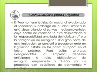    El Perú no tiene legislación nacional relacionada
    al Ecodiseño. Si embargo en la Unión Europea se
    está desarrollando directivas medioambientales
    cuyo centro de atención se está desplazando a
    la “responsabilidad ampliada del fabricante” o a
    la “obligación de recogida”. Una gran parte de
    esta legislación se convertirá probablemente en
    legislación estatal en los países europeos en el
    futuro     próximo.     Para    evitar    sorpresas
    desagradables,      las     empresas      deberían
    anticiparse     a     tales    obligaciones     de
    recogida, empezando a diseñar ya sus
    productos con posibilidad de desmontaje y
    reciclaje.
 