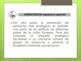  Por  otra parte, la promoción de
 productos más ecológicos es también
 una parte de las políticas de diferentes
 países de la Unión Europea. Para ello
 concede     la   etiqueta     ecológica
 (ecolabel) a un creciente número de
 grupos de productos y estimula el
 Ecodiseño mediante subvenciones.
 