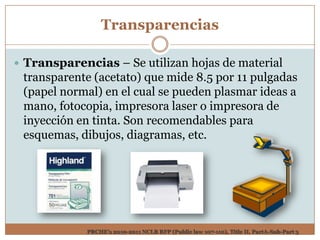 Transparencias

 Transparencias – Se utilizan hojas de material
 transparente (acetato) que mide 8.5 por 11 pulgadas
 (papel normal) en el cual se pueden plasmar ideas a
 mano, fotocopia, impresora laser o impresora de
 inyección en tinta. Son recomendables para
 esquemas, dibujos, diagramas, etc.




             PRCHE’s 2010-2011 NCLB RFP (Public law 107-110), Title II, PartA-Sub-Part 3
 