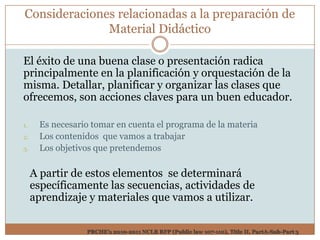 Consideraciones relacionadas a la preparación de
              Material Didáctico

El éxito de una buena clase o presentación radica
principalmente en la planificación y orquestación de la
misma. Detallar, planificar y organizar las clases que
ofrecemos, son acciones claves para un buen educador.

1.    Es necesario tomar en cuenta el programa de la materia
2.    Los contenidos que vamos a trabajar
3.    Los objetivos que pretendemos

     A partir de estos elementos se determinará
     específicamente las secuencias, actividades de
     aprendizaje y materiales que vamos a utilizar.

                 PRCHE’s 2010-2011 NCLB RFP (Public law 107-110), Title II, PartA-Sub-Part 3
 