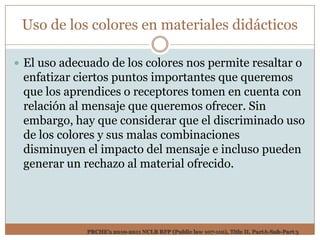 Uso de los colores en materiales didácticos

 El uso adecuado de los colores nos permite resaltar o
 enfatizar ciertos puntos importantes que queremos
 que los aprendices o receptores tomen en cuenta con
 relación al mensaje que queremos ofrecer. Sin
 embargo, hay que considerar que el discriminado uso
 de los colores y sus malas combinaciones
 disminuyen el impacto del mensaje e incluso pueden
 generar un rechazo al material ofrecido.




             PRCHE’s 2010-2011 NCLB RFP (Public law 107-110), Title II, PartA-Sub-Part 3
 