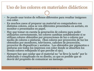 Uso de los colores en materiales didácticos

 Se puede usar textos de rellenos diferentes para resaltar imágenes
  con color.
 En muchos casos al preparar un material en computadora con
  distintos colores, estos se ven diferentes presentados en acetato, en
  monitor o presentados en papel.
 Hay que tomar en cuenta la generación de colores para poder
  utilizarlos correctamente, los colores cambian notablemente si se
  utilizan colores obtenidos por proyecciones de luz o colores por
  medio de colores o pinturas. (Son colores por proyección de luz los
  obtenidos por monitores, televisores, cañones de proyección,
  proyector de dispositivas y acetatos. Los obtenidos por pigmentos o
  pinturas son todos los impresos con color donde se absorben los
  demás colores reflejando el que percibe el ojo).
 Siempre hay que cuidar que el material no “se lleve la tarde” por lo
  elaborado o complicado en su diseño, ya que es posible que se
  desvié del propósito de comunicar un mensaje.


                 PRCHE’s 2010-2011 NCLB RFP (Public law 107-110), Title II, PartA-Sub-Part 3
 