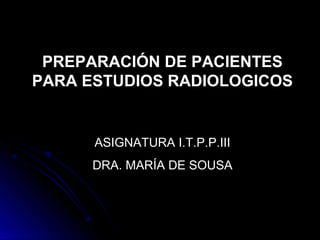 PREPARACIÓN DE PACIENTES
PARA ESTUDIOS RADIOLOGICOS
ASIGNATURA I.T.P.P.III
DRA. MARÍA DE SOUSA
 