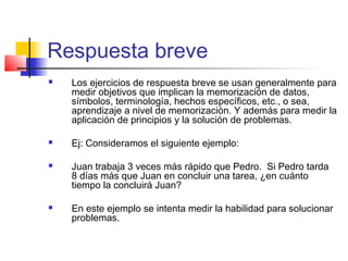 Respuesta breve
 Los ejercicios de respuesta breve se usan generalmente para
medir objetivos que implican la memorización de datos,
símbolos, terminología, hechos específicos, etc., o sea,
aprendizaje a nivel de memorización. Y además para medir la
aplicación de principios y la solución de problemas.
 Ej: Consideramos el siguiente ejemplo:
 Juan trabaja 3 veces más rápido que Pedro. Si Pedro tarda
8 días más que Juan en concluir una tarea, ¿en cuánto
tiempo la concluirá Juan?
 En este ejemplo se intenta medir la habilidad para solucionar
problemas.
 