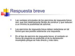 Respuesta breve
 Las ventajas principales de los ejercicios de respuesta breve
son: que son relativamente fáciles de construir y que reducen
a un mínimo la posibilidad de adivinar.
 Los ejercicios de respuesta breve deben redactarse en tal
forma que sea posible solamente una respuesta.
 En el tipo de ejercicio de respuesta breve, el contexto en
forma de pregunta es preferible al de la declaración
incompleta porque es más directo y más claro.
 