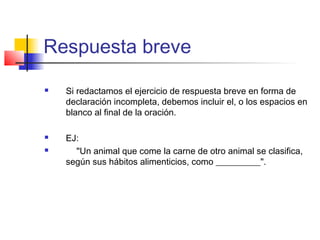 Respuesta breve
 Si redactamos el ejercicio de respuesta breve en forma de
declaración incompleta, debemos incluir el, o los espacios en
blanco al final de la oración.
 EJ:
 "Un animal que come la carne de otro animal se clasifica,
según sus hábitos alimenticios, como __________".
 