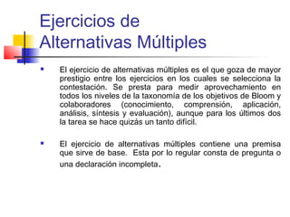 Ejercicios de
Alternativas Múltiples
 El ejercicio de alternativas múltiples es el que goza de mayor
prestigio entre los ejercicios en los cuales se selecciona la
contestación. Se presta para medir aprovechamiento en
todos los niveles de la taxonomía de los objetivos de Bloom y
colaboradores (conocimiento, comprensión, aplicación,
análisis, síntesis y evaluación), aunque para los últimos dos
la tarea se hace quizás un tanto difícil.
 El ejercicio de alternativas múltiples contiene una premisa
que sirve de base. Esta por lo regular consta de pregunta o
una declaración incompleta.
 