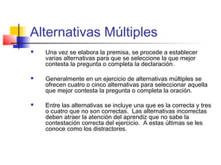 Alternativas Múltiples
 Una vez se elabora la premisa, se procede a establecer
varias alternativas para que se seleccione la que mejor
contesta la pregunta o completa la declaración.
 Generalmente en un ejercicio de alternativas múltiples se
ofrecen cuatro o cinco alternativas para seleccionar aquella
que mejor contesta la pregunta o completa la oración.
 Entre las alternativas se incluye una que es la correcta y tres
o cuatro que no son correctas. Las alternativas incorrectas
deben atraer la atención del aprendiz que no sabe la
contestación correcta del ejercicio. A estas últimas se les
conoce como los distractores.
 