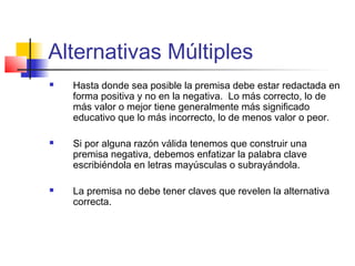 Alternativas Múltiples
 Hasta donde sea posible la premisa debe estar redactada en
forma positiva y no en la negativa. Lo más correcto, lo de
más valor o mejor tiene generalmente más significado
educativo que lo más incorrecto, lo de menos valor o peor.
 Si por alguna razón válida tenemos que construir una
premisa negativa, debemos enfatizar la palabra clave
escribiéndola en letras mayúsculas o subrayándola.
 La premisa no debe tener claves que revelen la alternativa
correcta.
 